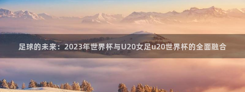 世界杯球队：足球的未来：2023年世界杯与U20女足u20世界杯的全面融合